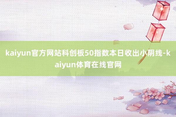 kaiyun官方网站科创板50指数本日收出小阴线-kaiyun体育在线官网