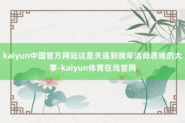 kaiyun中国官方网站这是关连到晚年活命质地的大事-kaiyun体育在线官网