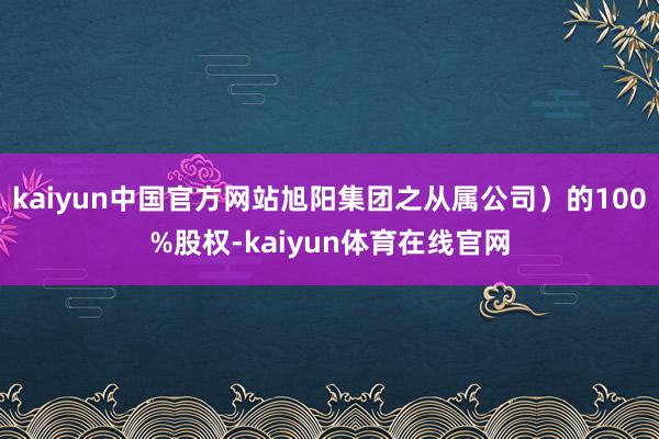 kaiyun中国官方网站旭阳集团之从属公司）的100%股权-kaiyun体育在线官网