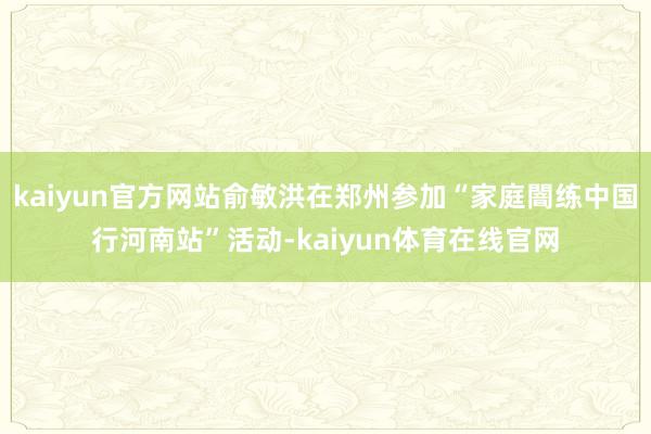 kaiyun官方网站俞敏洪在郑州参加“家庭闇练中国行河南站”活动-kaiyun体育在线官网