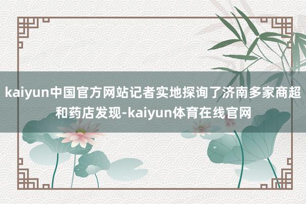 kaiyun中国官方网站记者实地探询了济南多家商超和药店发现-kaiyun体育在线官网