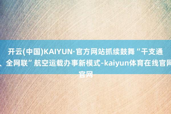 开云(中国)KAIYUN·官方网站抓续鼓舞“干支通、全网联”航空运载办事新模式-kaiyun体育在线官网