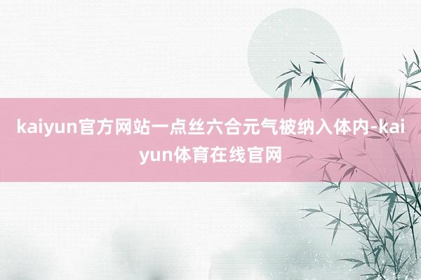 kaiyun官方网站一点丝六合元气被纳入体内-kaiyun体育在线官网