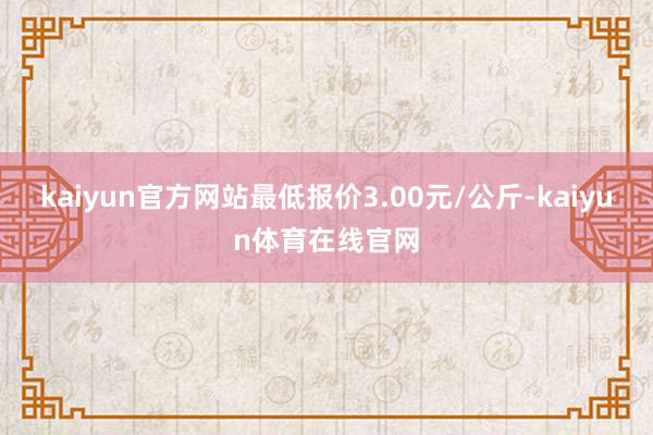 kaiyun官方网站最低报价3.00元/公斤-kaiyun体育在线官网