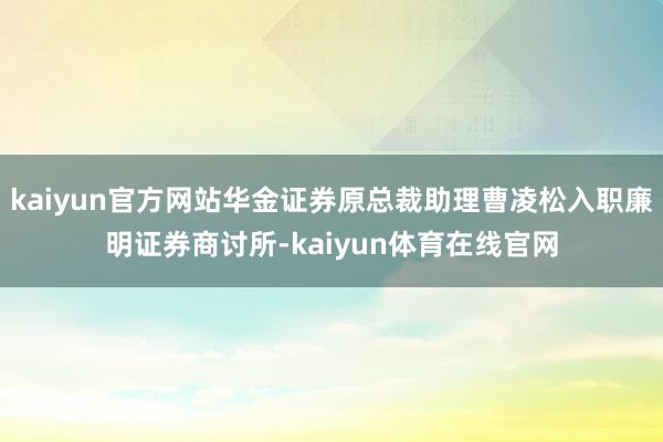 kaiyun官方网站华金证券原总裁助理曹凌松入职廉明证券商讨所-kaiyun体育在线官网