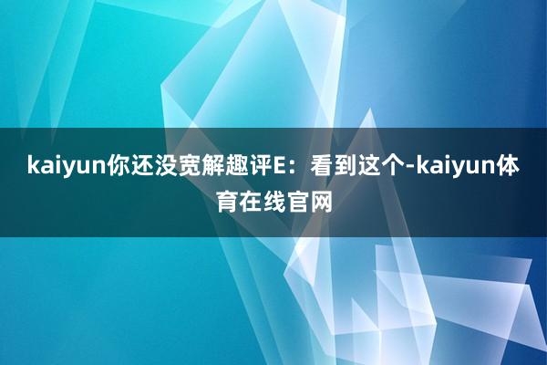 kaiyun你还没宽解趣评E：看到这个-kaiyun体育在线官网