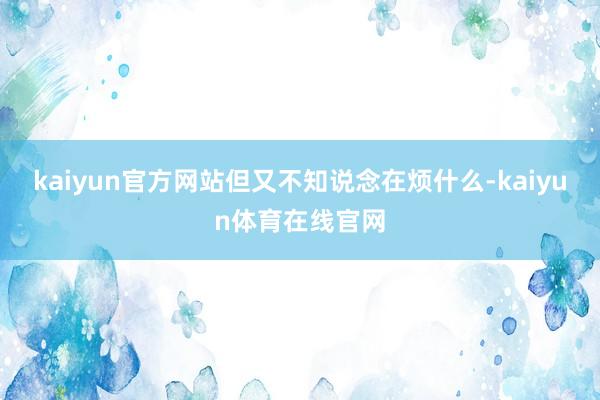 kaiyun官方网站但又不知说念在烦什么-kaiyun体育在线官网