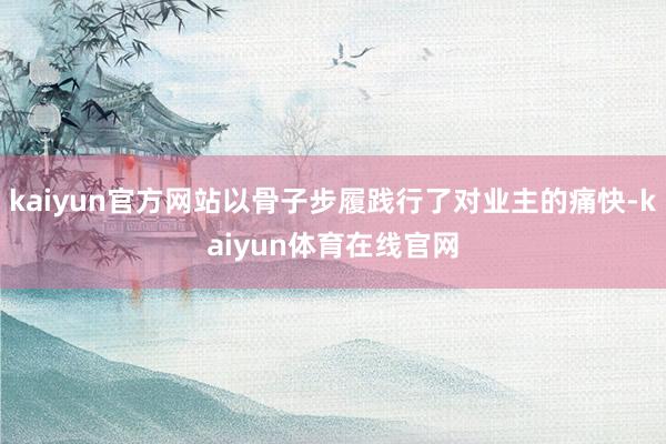 kaiyun官方网站以骨子步履践行了对业主的痛快-kaiyun体育在线官网
