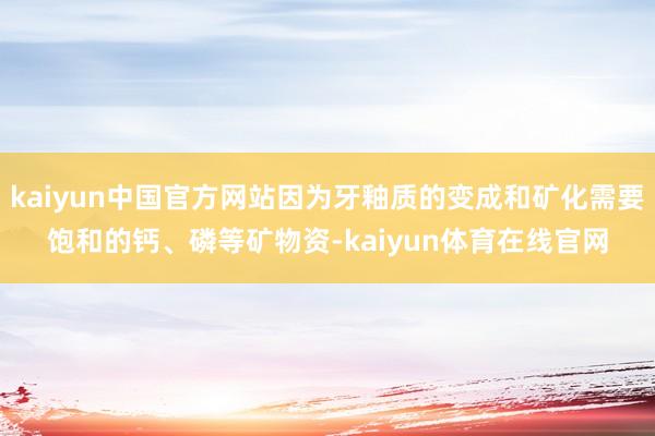 kaiyun中国官方网站因为牙釉质的变成和矿化需要饱和的钙、磷等矿物资-kaiyun体育在线官网