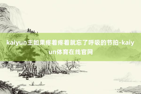 kaiyun主如果疼着疼着就忘了呼吸的节拍-kaiyun体育在线官网