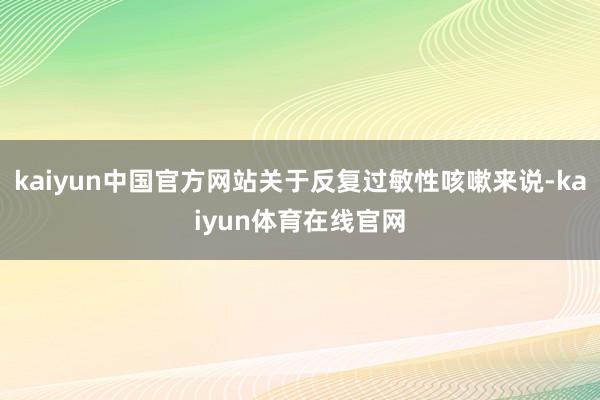 kaiyun中国官方网站关于反复过敏性咳嗽来说-kaiyun体育在线官网