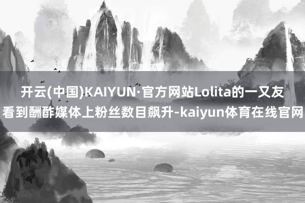 开云(中国)KAIYUN·官方网站Lolita的一又友看到酬酢媒体上粉丝数目飙升-kaiyun体育在线官网