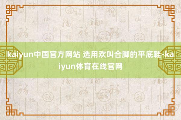 kaiyun中国官方网站 选用欢叫合脚的平底鞋-kaiyun体育在线官网