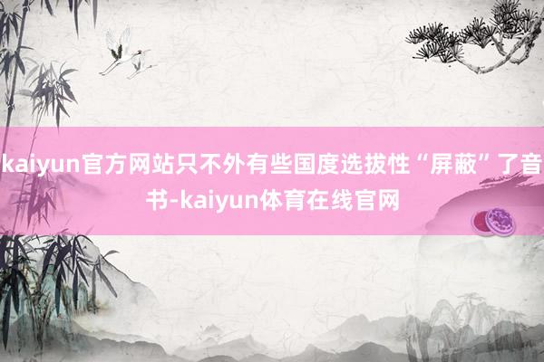 kaiyun官方网站只不外有些国度选拔性“屏蔽”了音书-kaiyun体育在线官网