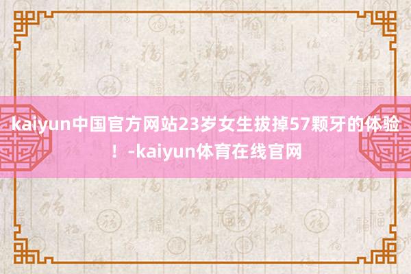 kaiyun中国官方网站23岁女生拔掉57颗牙的体验！-kaiyun体育在线官网