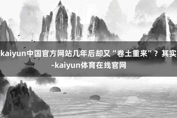 kaiyun中国官方网站几年后却又“卷土重来”？其实-kaiyun体育在线官网