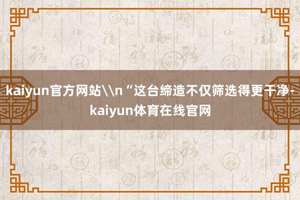 kaiyun官方网站\n“这台缔造不仅筛选得更干净-kaiyun体育在线官网