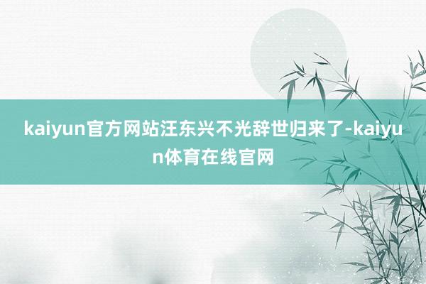 kaiyun官方网站汪东兴不光辞世归来了-kaiyun体育在线官网