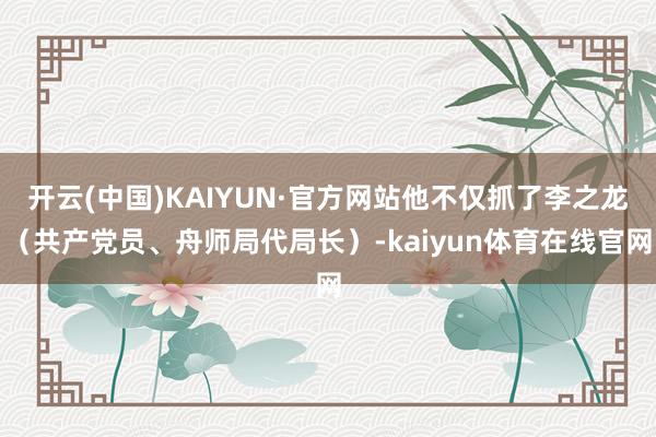开云(中国)KAIYUN·官方网站他不仅抓了李之龙（共产党员、舟师局代局长）-kaiyun体育在线官网