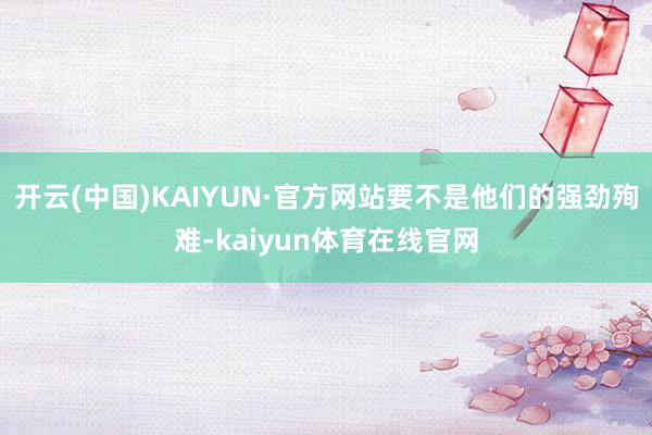 开云(中国)KAIYUN·官方网站要不是他们的强劲殉难-kaiyun体育在线官网