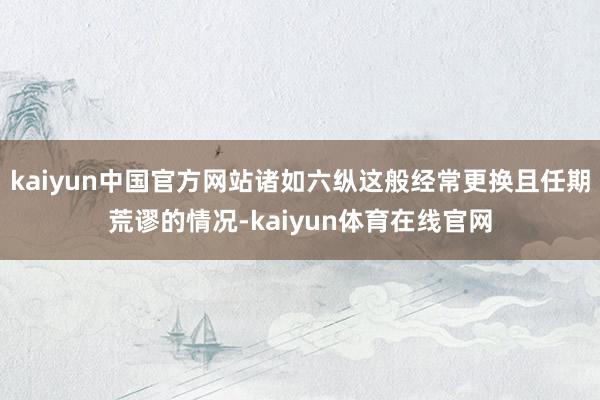kaiyun中国官方网站诸如六纵这般经常更换且任期荒谬的情况-kaiyun体育在线官网