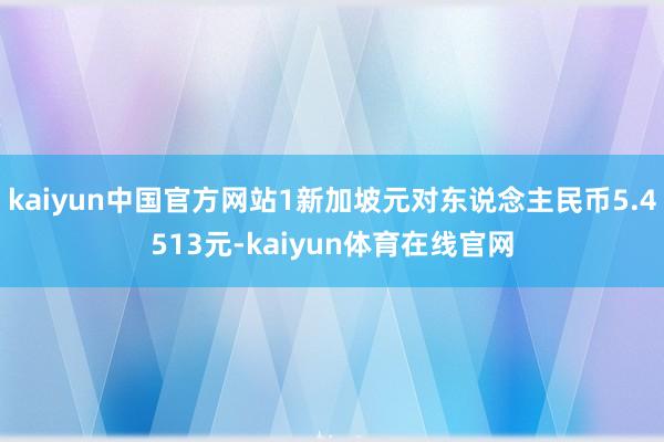 kaiyun中国官方网站1新加坡元对东说念主民币5.4513元-kaiyun体育在线官网