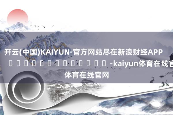 开云(中国)KAIYUN·官方网站尽在新浪财经APP            													-kaiyun体育在线官网