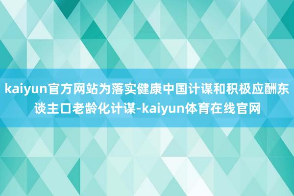 kaiyun官方网站为落实健康中国计谋和积极应酬东谈主口老龄化计谋-kaiyun体育在线官网