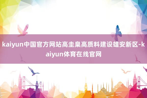 kaiyun中国官方网站高圭臬高质料建设雄安新区-kaiyun体育在线官网