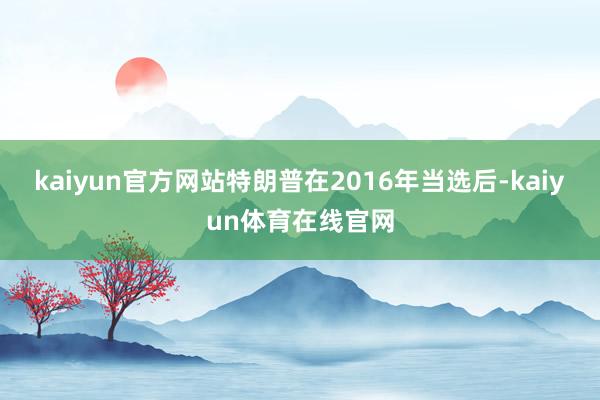 kaiyun官方网站特朗普在2016年当选后-kaiyun体育在线官网