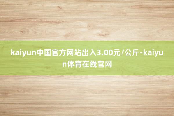 kaiyun中国官方网站出入3.00元/公斤-kaiyun体育在线官网