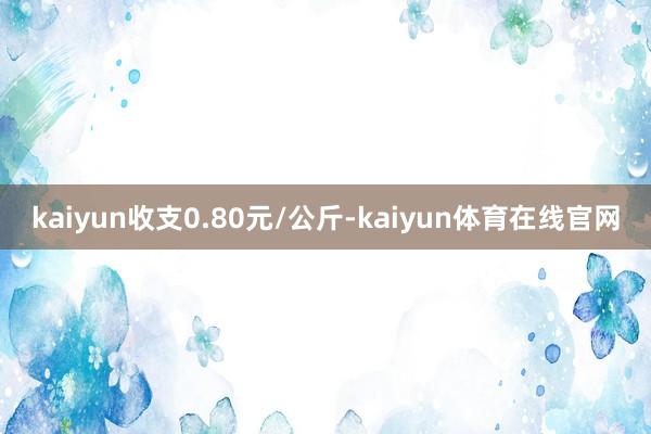 kaiyun收支0.80元/公斤-kaiyun体育在线官网