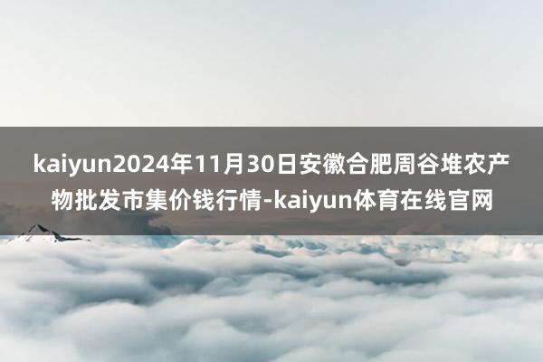 kaiyun2024年11月30日安徽合肥周谷堆农产物批发市集价钱行情-kaiyun体育在线官网