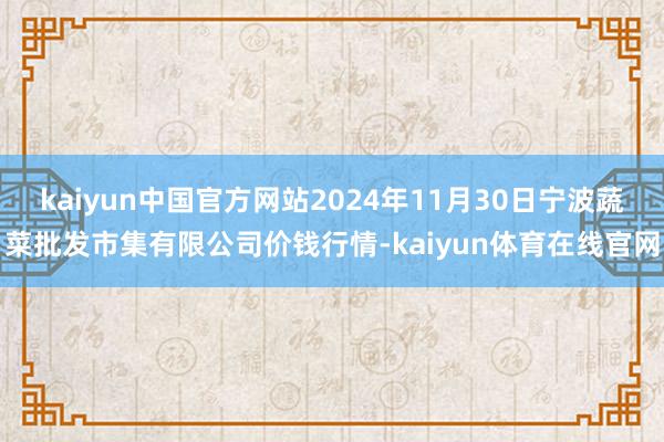 kaiyun中国官方网站2024年11月30日宁波蔬菜批发市集有限公司价钱行情-kaiyun体育在线官网