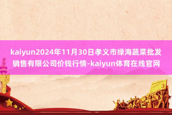 kaiyun2024年11月30日孝义市绿海蔬菜批发销售有限公司价钱行情-kaiyun体育在线官网