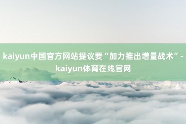 kaiyun中国官方网站提议要“加力推出增量战术”-kaiyun体育在线官网