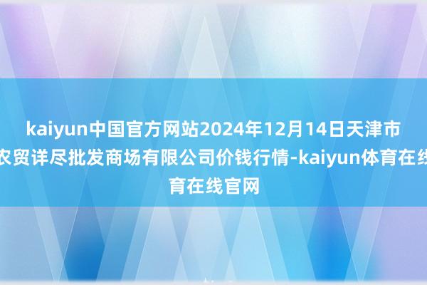 kaiyun中国官方网站2024年12月14日天津市红旗农贸详尽批发商场有限公司价钱行情-kaiyun体育在线官网