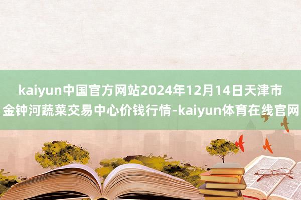 kaiyun中国官方网站2024年12月14日天津市金钟河蔬菜交易中心价钱行情-kaiyun体育在线官网