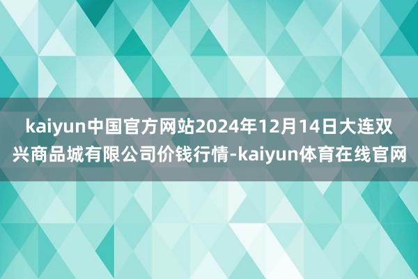 kaiyun中国官方网站2024年12月14日大连双兴商品城有限公司价钱行情-kaiyun体育在线官网