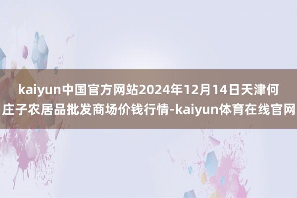 kaiyun中国官方网站2024年12月14日天津何庄子农居品批发商场价钱行情-kaiyun体育在线官网