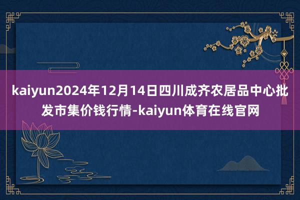 kaiyun2024年12月14日四川成齐农居品中心批发市集价钱行情-kaiyun体育在线官网