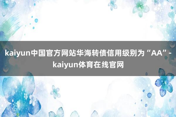 kaiyun中国官方网站华海转债信用级别为“AA”-kaiyun体育在线官网