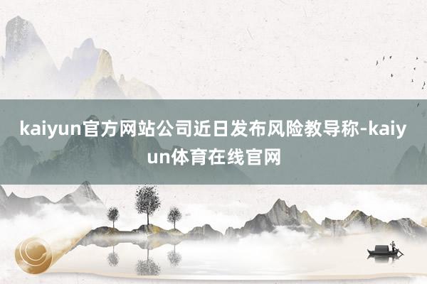 kaiyun官方网站公司近日发布风险教导称-kaiyun体育在线官网