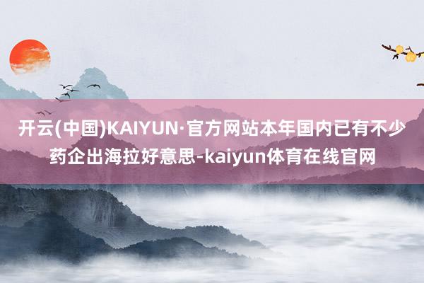 开云(中国)KAIYUN·官方网站本年国内已有不少药企出海拉好意思-kaiyun体育在线官网