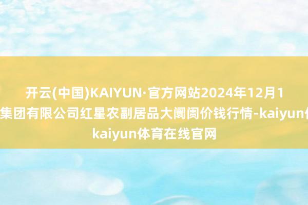 开云(中国)KAIYUN·官方网站2024年12月18日红星实业集团有限公司红星农副居品大阛阓价钱行情-kaiyun体育在线官网