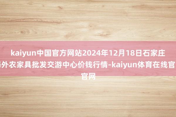 kaiyun中国官方网站2024年12月18日石家庄海外农家具批发交游中心价钱行情-kaiyun体育在线官网