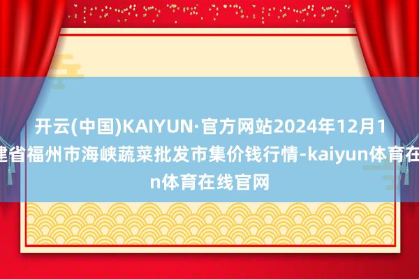 开云(中国)KAIYUN·官方网站2024年12月18日福建省福州市海峡蔬菜批发市集价钱行情-kaiyun体育在线官网