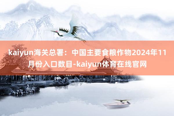 kaiyun海关总署：中国主要食粮作物2024年11月份入口数目-kaiyun体育在线官网