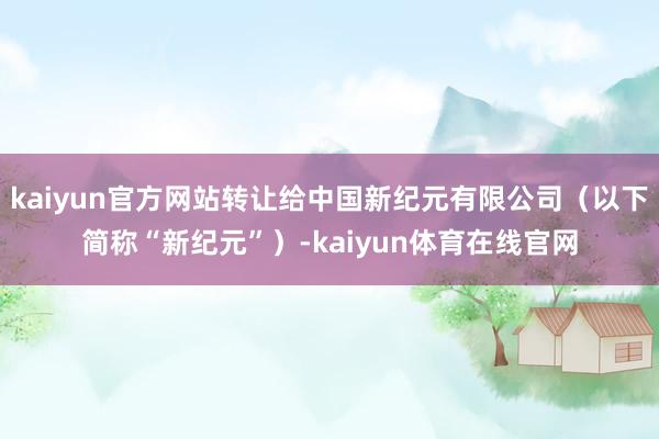 kaiyun官方网站转让给中国新纪元有限公司（以下简称“新纪元”）-kaiyun体育在线官网
