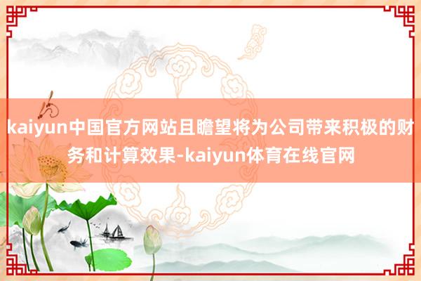 kaiyun中国官方网站且瞻望将为公司带来积极的财务和计算效果-kaiyun体育在线官网